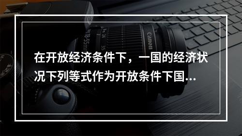 在开放经济条件下，一国的经济状况下列等式作为开放条件下国民收