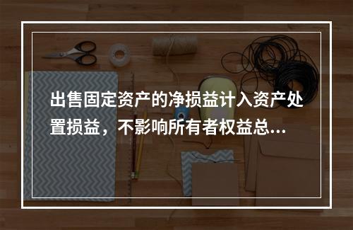 出售固定资产的净损益计入资产处置损益，不影响所有者权益总额的