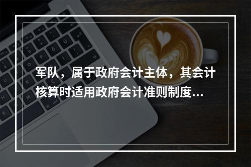 军队，属于政府会计主体，其会计核算时适用政府会计准则制度。（