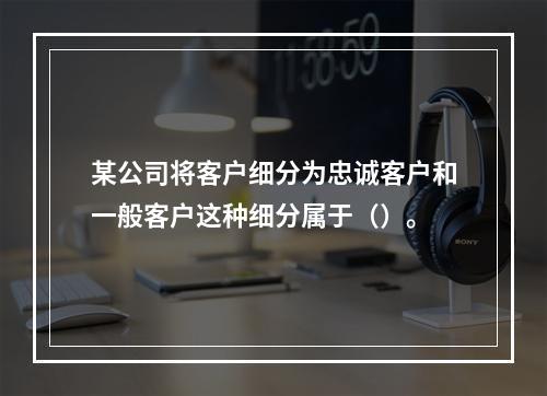 某公司将客户细分为忠诚客户和一般客户这种细分属于（）。