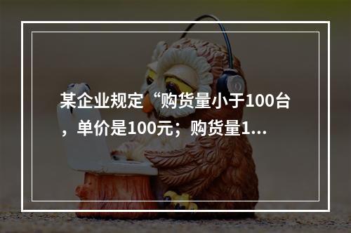 某企业规定“购货量小于100台，单价是100元；购货量100