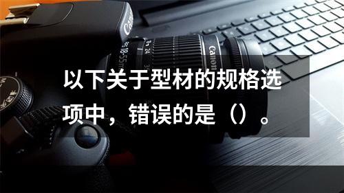 以下关于型材的规格选项中，错误的是（）。