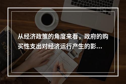 从经济政策的角度来看，政府的购买性支出对经济运行产生的影响不