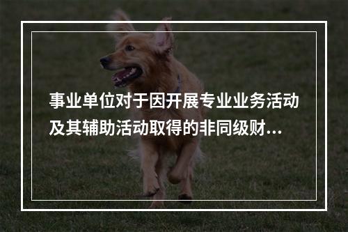 事业单位对于因开展专业业务活动及其辅助活动取得的非同级财政拨