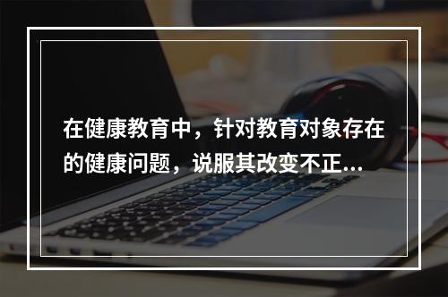 在健康教育中，针对教育对象存在的健康问题，说服其改变不正确的