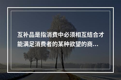 互补品是指消费中必须相互结合才能满足消费者的某种欲望的商品，