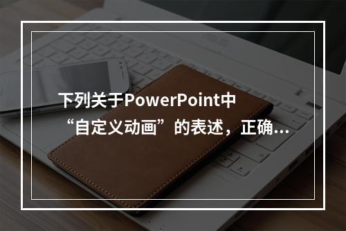 下列关于PowerPoint中“自定义动画”的表述，正确是（