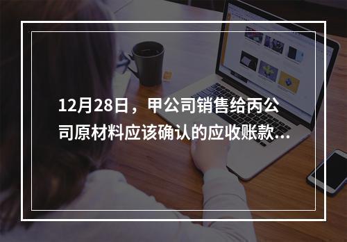 12月28日，甲公司销售给丙公司原材料应该确认的应收账款为（