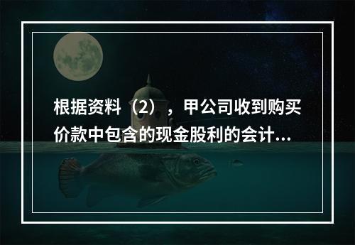 根据资料（2），甲公司收到购买价款中包含的现金股利的会计分录