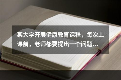 某大学开展健康教育课程，每次上课前，老师都要提出一个问题，要