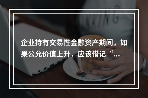 企业持有交易性金融资产期间，如果公允价值上升，应该借记“投资