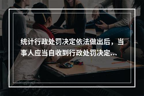 统计行政处罚决定依法做出后，当事人应当自收到行政处罚决定书之