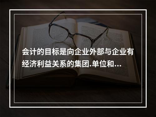 会计的目标是向企业外部与企业有经济利益关系的集团.单位和个人