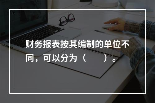 财务报表按其编制的单位不同，可以分为（　　）。