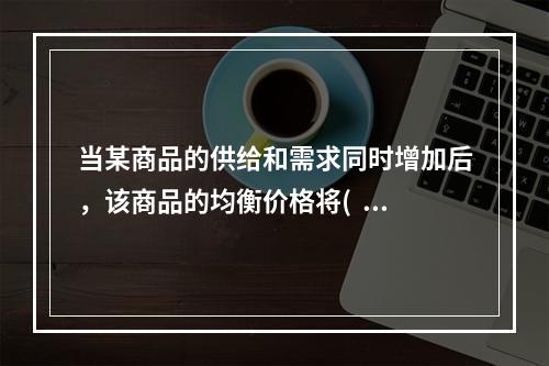 当某商品的供给和需求同时增加后，该商品的均衡价格将(   ）