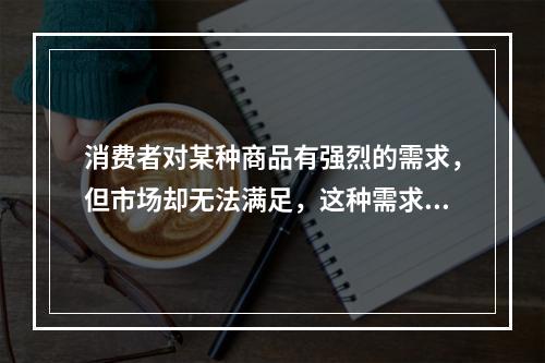 消费者对某种商品有强烈的需求，但市场却无法满足，这种需求状态