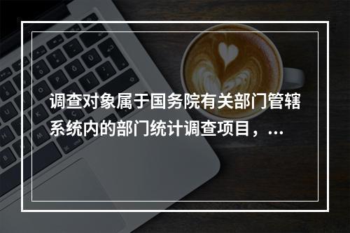 调查对象属于国务院有关部门管辖系统内的部门统计调查项目，由