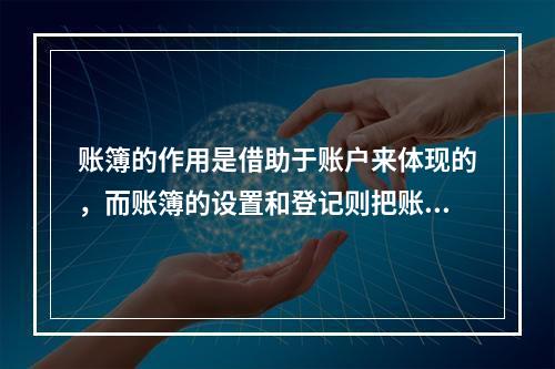 账簿的作用是借助于账户来体现的，而账簿的设置和登记则把账户这