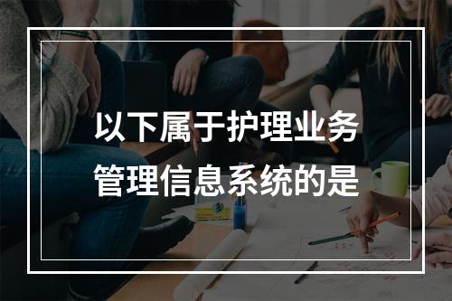 以下属于护理业务管理信息系统的是