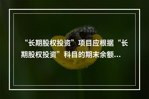 “长期股权投资”项目应根据“长期股权投资”科目的期末余额填列