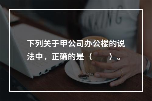 下列关于甲公司办公楼的说法中，正确的是（　　）。