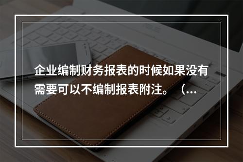 企业编制财务报表的时候如果没有需要可以不编制报表附注。（　）