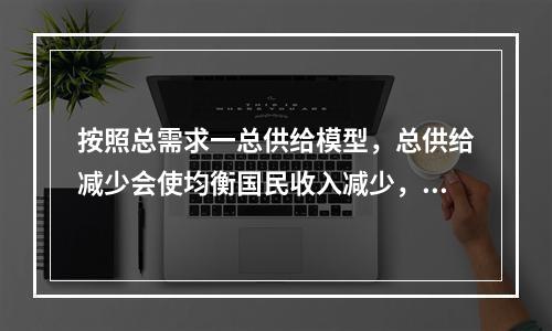 按照总需求一总供给模型，总供给减少会使均衡国民收入减少，这种