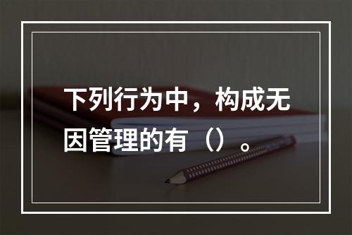 下列行为中，构成无因管理的有（）。