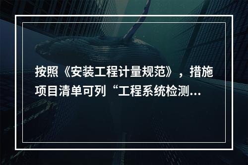 按照《安装工程计量规范》，措施项目清单可列“工程系统检测.检