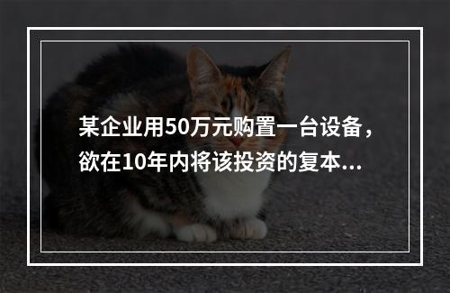 某企业用50万元购置一台设备，欲在10年内将该投资的复本利