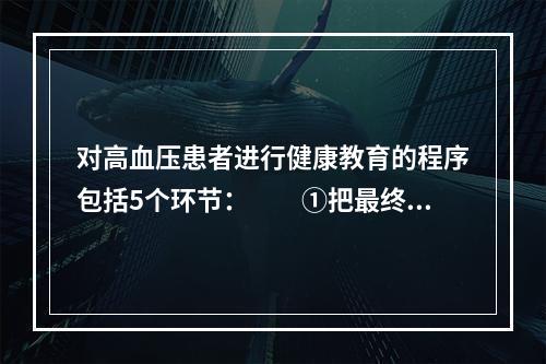 对高血压患者进行健康教育的程序包括5个环节：　　①把最终学习