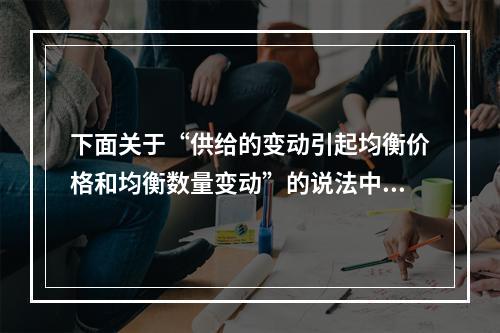 下面关于“供给的变动引起均衡价格和均衡数量变动”的说法中对的