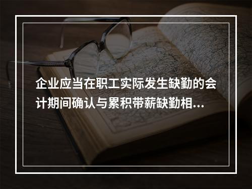 企业应当在职工实际发生缺勤的会计期间确认与累积带薪缺勤相关的