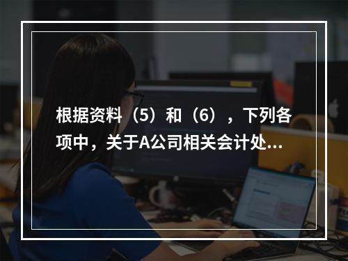 根据资料（5）和（6），下列各项中，关于A公司相关会计处理结