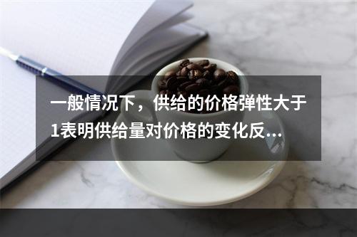 一般情况下，供给的价格弹性大于1表明供给量对价格的变化反应强