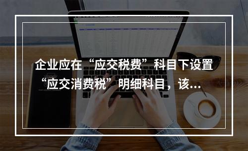 企业应在“应交税费”科目下设置“应交消费税”明细科目，该科目