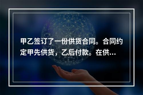 甲乙签订了一份供货合同。合同约定甲先供货，乙后付款。在供货前