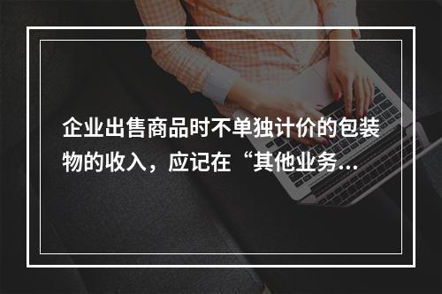 企业出售商品时不单独计价的包装物的收入，应记在“其他业务收入