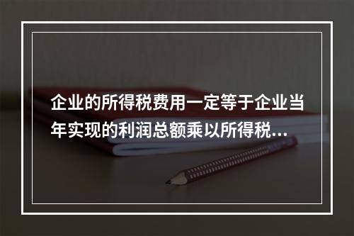 企业的所得税费用一定等于企业当年实现的利润总额乘以所得税税率