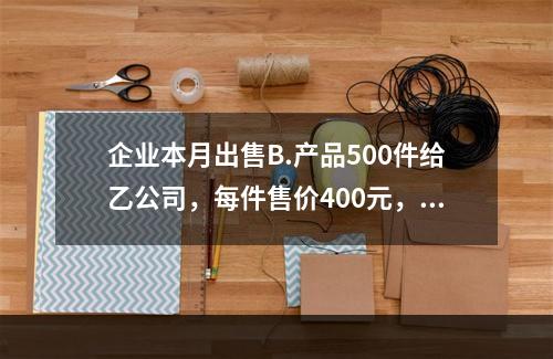 企业本月出售B.产品500件给乙公司，每件售价400元，计2