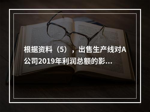 根据资料（5），出售生产线对A公司2019年利润总额的影响金