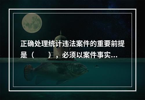 正确处理统计违法案件的重要前提是（　　），必须以案件事实为基