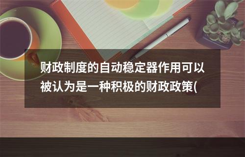 财政制度的自动稳定器作用可以被认为是一种积极的财政政策(