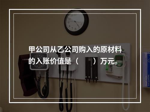 甲公司从乙公司购入的原材料的入账价值是（　　）万元。