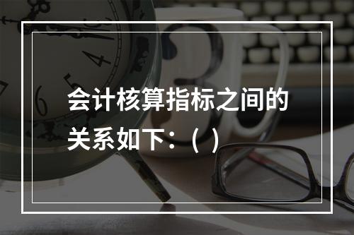 会计核算指标之间的关系如下：(  )