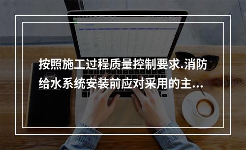 按照施工过程质量控制要求.消防给水系统安装前应对采用的主要设