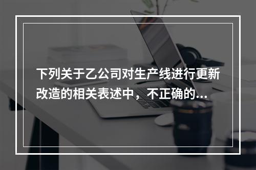 下列关于乙公司对生产线进行更新改造的相关表述中，不正确的是（