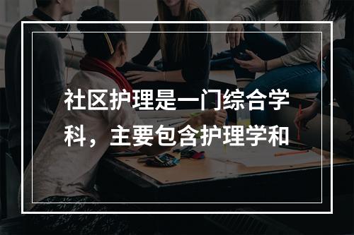 社区护理是一门综合学科，主要包含护理学和