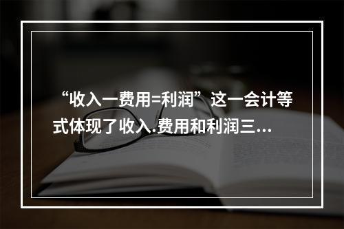 “收入一费用=利润”这一会计等式体现了收入.费用和利润三项会