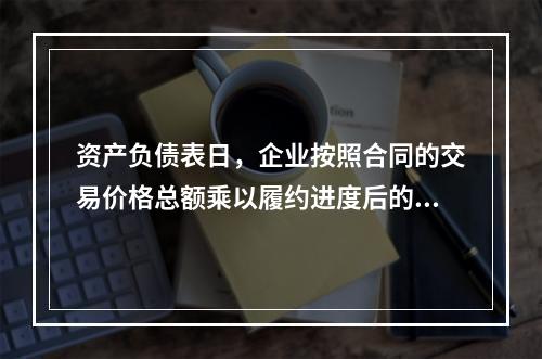 资产负债表日，企业按照合同的交易价格总额乘以履约进度后的金额